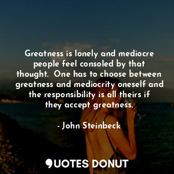 Greatness is lonely and mediocre people feel consoled by that thought.  One has to choose between greatness and mediocrity oneself and the responsibility is all theirs if they accept greatness.