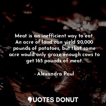 Meat is an inefficient way to eat. An acre of land can yield 20,000 pounds of potatoes, but that same acre would only graze enough cows to get 165 pounds of meat.