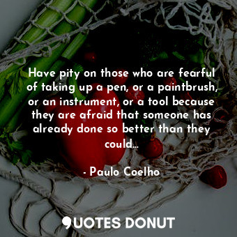 Have pity on those who are fearful of taking up a pen, or a paintbrush, or an instrument, or a tool because they are afraid that someone has already done so better than they could…