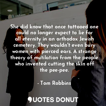 She did know that once tattooed one could no longer expect to lie for all eternity in an orthodox Jewish cemetery. They wouldn't even bury women with pierced ears. A strange theory of mutilation from the people who invented cutting the skin off the pee-pee.