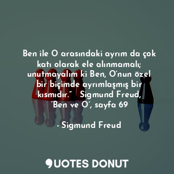 Ben ile O arasındaki ayrım da çok katı olarak ele alınmamalı; unutmayalım ki Ben, O’nun özel bir biçimde ayrımlaşmış bir kısmıdır.”   Sigmund Freud, ‘Ben ve O’, sayfa 69