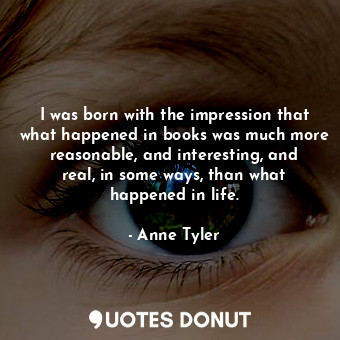 I was born with the impression that what happened in books was much more reasonable, and interesting, and real, in some ways, than what happened in life.