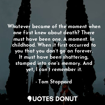 Whatever became of the moment when one first knew about death? There must have been one. A moment. In childhood. When it first occurred to you that you don’t go on forever. It must have been shattering, stamped into one’s memory. And yet, I can’t remember it.