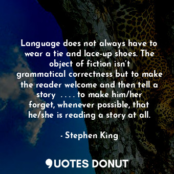 Language does not always have to wear a tie and lace-up shoes. The object of fiction isn’t grammatical correctness but to make the reader welcome and then tell a story  . . . . to make him/her forget, whenever possible, that he/she is reading a story at all.