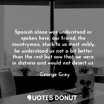 Spanish alone was understood or spoken here; our friend, the countryman, stuck to us most nobly, he understood us not a bit better than the rest but saw that we were in distress and would not desert us.