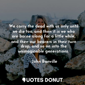  We carry the dead with us only until we die too, and then it is we who are borne... - John Banville - Quotes Donut