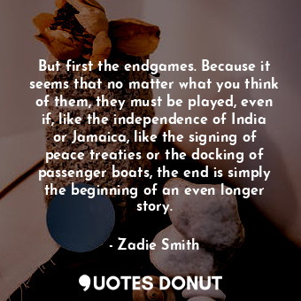 But first the endgames. Because it seems that no matter what you think of them, they must be played, even if, like the independence of India or Jamaica, like the signing of peace treaties or the docking of passenger boats, the end is simply the beginning of an even longer story.