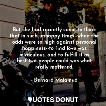 But she had recently come to think that in such unhappy times--when the odds were so high against personal happiness--to find love was miraculous, and to fulfill it as best two people could was what really mattered.