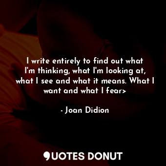 I write entirely to find out what I'm thinking, what I'm looking at, what I see and what it means. What I want and what I fear&gt;