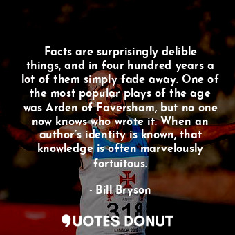 Facts are surprisingly delible things, and in four hundred years a lot of them simply fade away. One of the most popular plays of the age was Arden of Faversham, but no one now knows who wrote it. When an author’s identity is known, that knowledge is often marvelously fortuitous.