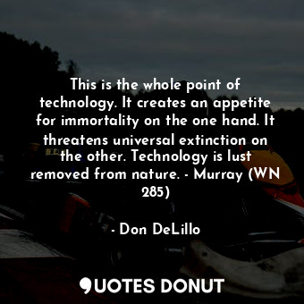 This is the whole point of technology. It creates an appetite for immortality on the one hand. It threatens universal extinction on the other. Technology is lust removed from nature. - Murray (WN 285)