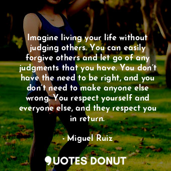 Imagine living your life without judging others. You can easily forgive others and let go of any judgments that you have. You don’t have the need to be right, and you don’t need to make anyone else wrong. You respect yourself and everyone else, and they respect you in return.