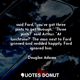 said Ford, “you’ve got three pints to get through.” “Three pints?” said Arthur. “At lunchtime?” The man next to Ford grinned and nodded happily. Ford ignored him.