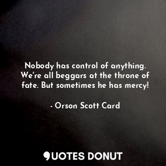 Nobody has control of anything. We're all beggars at the throne of fate. But sometimes he has mercy!