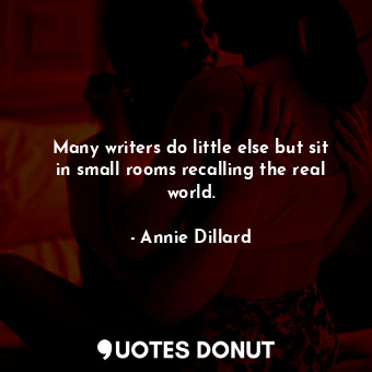 Many writers do little else but sit in small rooms recalling the real world.