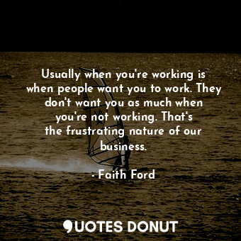 Usually when you&#39;re working is when people want you to work. They don&#39;t want you as much when you&#39;re not working. That&#39;s the frustrating nature of our business.
