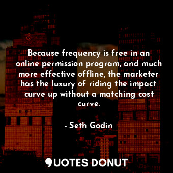 Because frequency is free in an online permission program, and much more effective offline, the marketer has the luxury of riding the impact curve up without a matching cost curve.