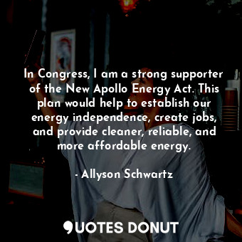 In Congress, I am a strong supporter of the New Apollo Energy Act. This plan would help to establish our energy independence, create jobs, and provide cleaner, reliable, and more affordable energy.