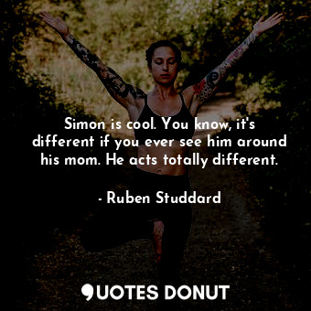 Simon is cool. You know, it&#39;s different if you ever see him around his mom. He acts totally different.