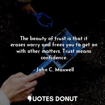 The beauty of trust is that it erases worry and frees you to get on with other matters. Trust means confidence.