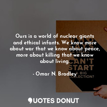 Ours is a world of nuclear giants and ethical infants. We know more about war that we know about peace, more about killing that we know about living.