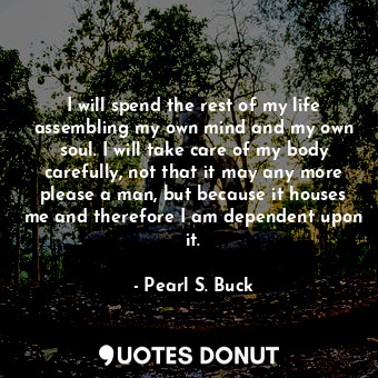 I will spend the rest of my life assembling my own mind and my own soul. I will take care of my body carefully, not that it may any more please a man, but because it houses me and therefore I am dependent upon it.