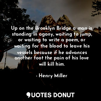 Up on the Brooklyn Bridge a man is standing in agony, waiting to jump, or waiting to write a poem, or waiting for the blood to leave his vessels because if he advances another foot the pain of his love will kill him.