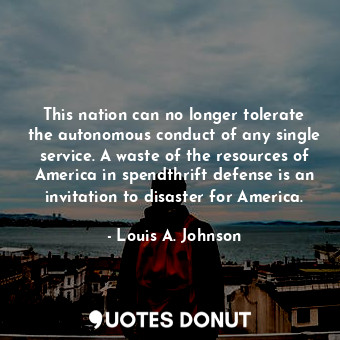 This nation can no longer tolerate the autonomous conduct of any single service. A waste of the resources of America in spendthrift defense is an invitation to disaster for America.