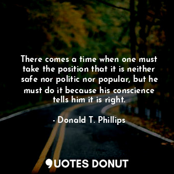 There comes a time when one must take the position that it is neither safe nor politic nor popular, but he must do it because his conscience tells him it is right.