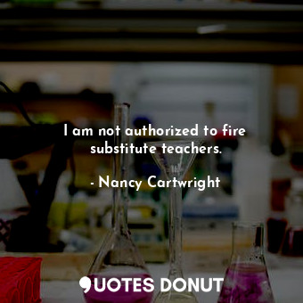 I am not authorized to fire substitute teachers.