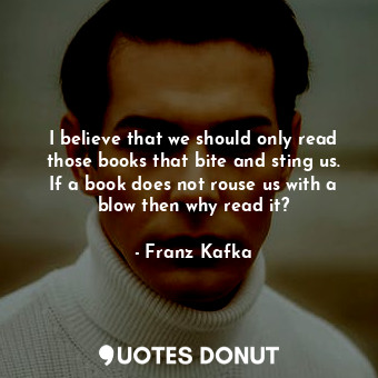 I believe that we should only read those books that bite and sting us. If a book does not rouse us with a blow then why read it?