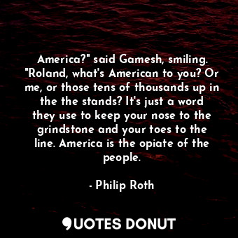 America?" said Gamesh, smiling. "Roland, what's American to you? Or me, or those tens of thousands up in the the stands? It's just a word they use to keep your nose to the grindstone and your toes to the line. America is the opiate of the people.