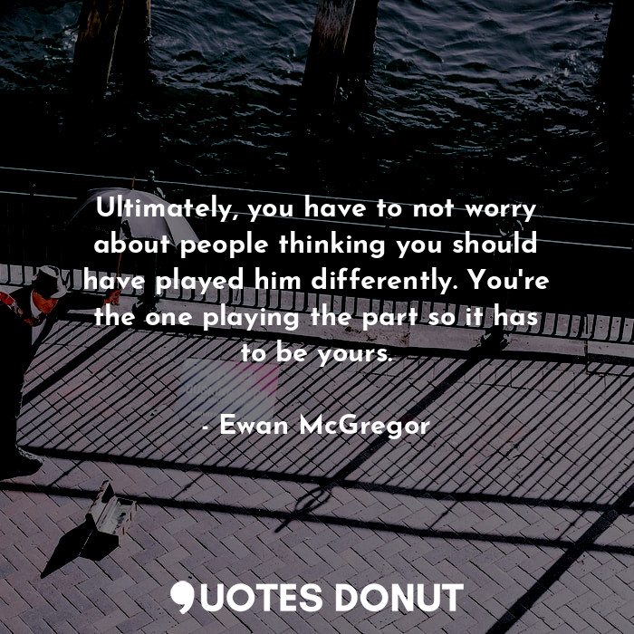 Ultimately, you have to not worry about people thinking you should have played him differently. You're the one playing the part so it has to be yours.