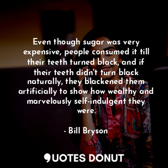 Even though sugar was very expensive, people consumed it till their teeth turned black, and if their teeth didn't turn black naturally, they blackened them artificially to show how wealthy and marvelously self-indulgent they were.