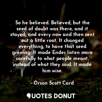 So he believed. Believed, but the seed of doubt was there, and it stayed, and every now and then sent out a little root. It changed everything, to have that seed growing. It made Ender listen more carefully to what people meant, instead of what they said. It made him wise.