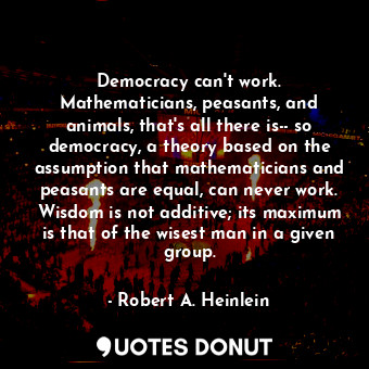 Democracy can't work. Mathematicians, peasants, and animals, that's all there is-- so democracy, a theory based on the assumption that mathematicians and peasants are equal, can never work. Wisdom is not additive; its maximum is that of the wisest man in a given group.