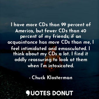 I have more CDs than 99 percent of America, but fewer CDs than 40 percent of my friends; if an acquaintance has more CDs than me, I feel intimidated and emasculated. I think about my CDs a lot. I find it oddly reassuring to look at them when I'm intoxicated.