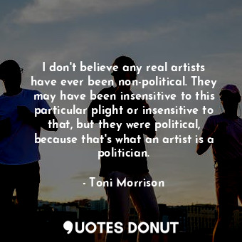 I don't believe any real artists have ever been non-political. They may have been insensitive to this particular plight or insensitive to that, but they were political, because that's what an artist is―a politician.
