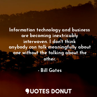 Information technology and business are becoming inextricably interwoven. I don&#39;t think anybody can talk meaningfully about one without the talking about the other.
