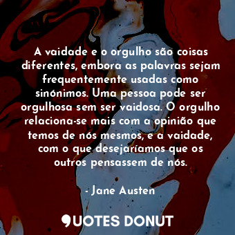 A vaidade e o orgulho são coisas diferentes, embora as palavras sejam frequentemente usadas como sinónimos. Uma pessoa pode ser orgulhosa sem ser vaidosa. O orgulho relaciona-se mais com a opinião que temos de nós mesmos, e a vaidade, com o que desejaríamos que os outros pensassem de nós.