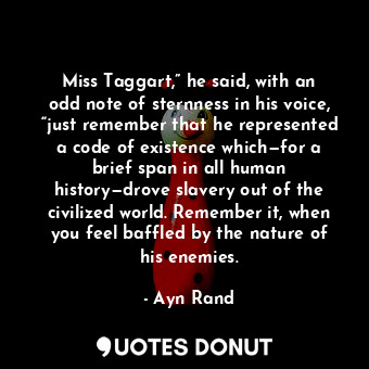 Miss Taggart,” he said, with an odd note of sternness in his voice, “just remember that he represented a code of existence which—for a brief span in all human history—drove slavery out of the civilized world. Remember it, when you feel baffled by the nature of his enemies.