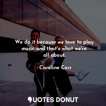 We do it because we love to play music and that&#39;s what we&#39;re all about.