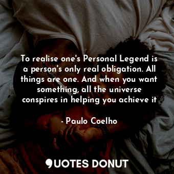 To realise one's Personal Legend is a person's only real obligation. All things are one. And when you want something, all the universe conspires in helping you achieve it