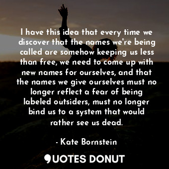 I have this idea that every time we discover that the names we're being called are somehow keeping us less than free, we need to come up with new names for ourselves, and that the names we give ourselves must no longer reflect a fear of being labeled outsiders, must no longer bind us to a system that would rather see us dead.