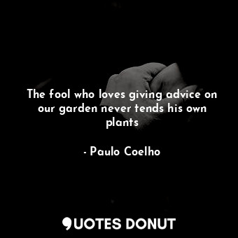The fool who loves giving advice on our garden never tends his own plants