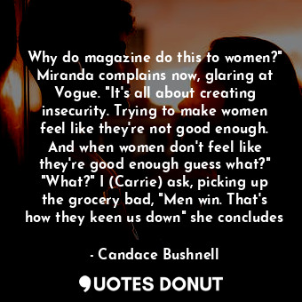 Why do magazine do this to women?" Miranda complains now, glaring at Vogue. "It's all about creating insecurity. Trying to make women feel like they're not good enough. And when women don't feel like they're good enough guess what?" "What?" I (Carrie) ask, picking up the grocery bad, "Men win. That's how they keen us down" she concludes
