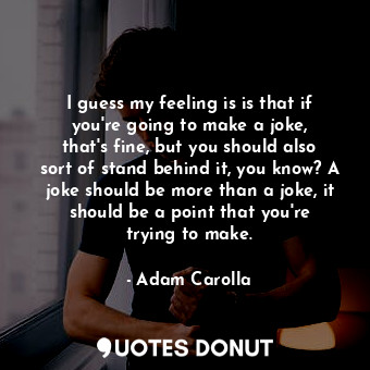 I guess my feeling is is that if you&#39;re going to make a joke, that&#39;s fine, but you should also sort of stand behind it, you know? A joke should be more than a joke, it should be a point that you&#39;re trying to make.