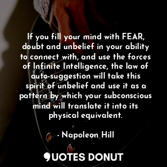 If you fill your mind with FEAR, doubt and unbelief in your ability to connect with, and use the forces of Infinite Intelligence, the law of auto-suggestion will take this spirit of unbelief and use it as a pattern by which your subconscious mind will translate it into its physical equivalent.
