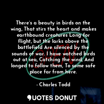 There’s a beauty in birds on the wing, That stirs the heart and makes earthbound creatures Long for flight, but the larks above the battlefield Are silenced by the sounds of war. I have watched birds out at sea, Catching the wind, And longed to follow them, To some safe place far from here.