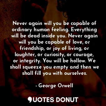 Never again will you be capable of ordinary human feeling. Everything will be dead inside you. Never again will you be capable of love, or friendship, or joy of living, or laughter, or curiosity, or courage, or integrity. You will be hollow. We shall squeeze you empty and then we shall fill you with ourselves.